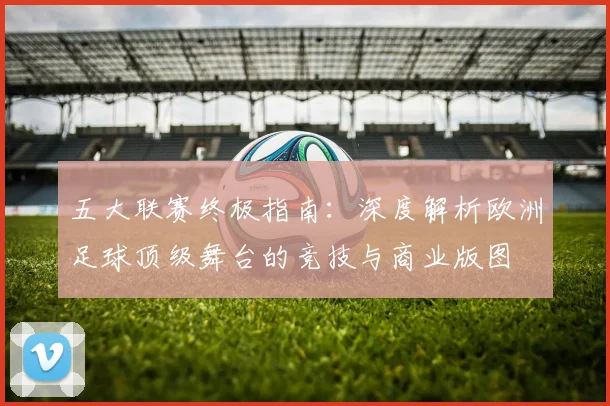 五大联赛终极指南:深度解析欧洲足球顶级舞台的竞技与商业版图