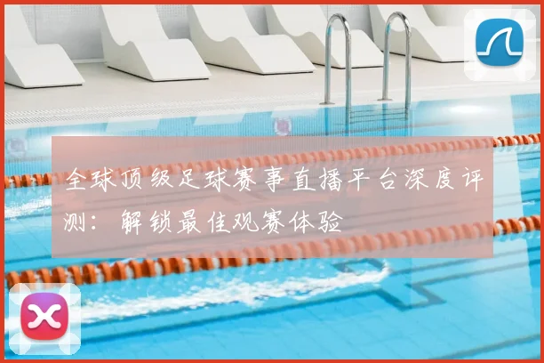 全球顶级足球赛事直播平台深度评测：解锁最佳观赛体验