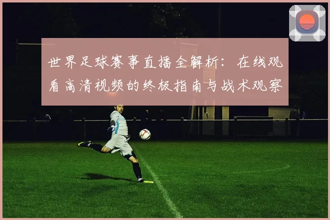 世界足球赛事直播全解析：在线观看高清视频的终极指南与战术观察