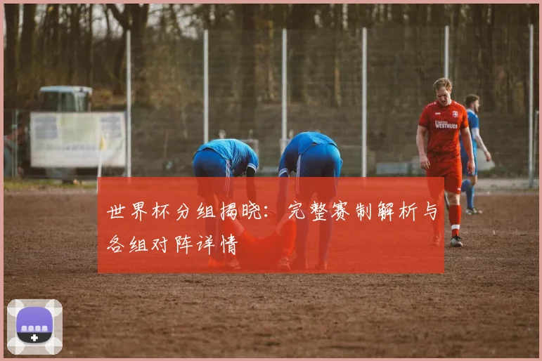 世界杯分组揭晓：完整赛制解析与各组对阵详情