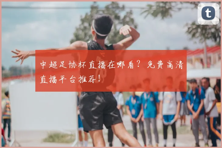 中超足协杯直播在哪看？免费高清直播平台推荐！