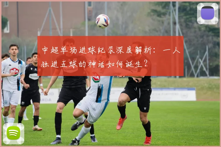 中超单场进球纪录深度解析:一人独进五球的神话如何诞生?