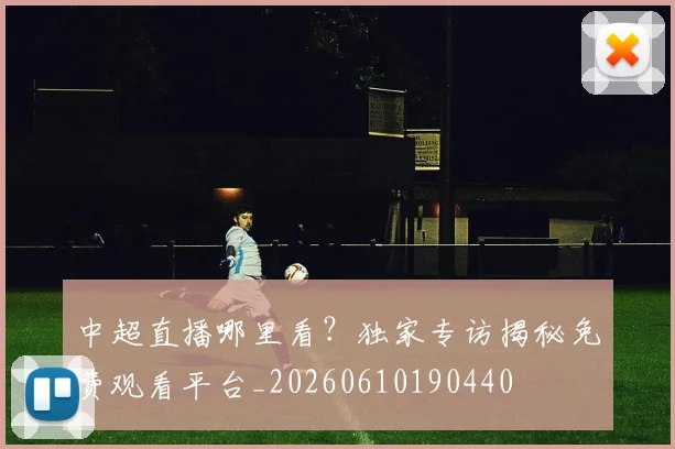 中超直播哪里看？独家专访揭秘免费观看平台_20260610190440