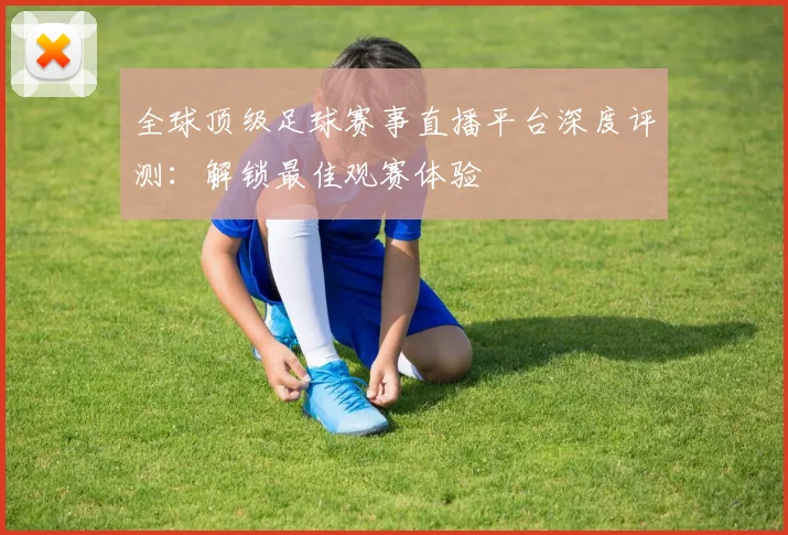 全球顶级足球赛事直播平台深度评测：解锁最佳观赛体验