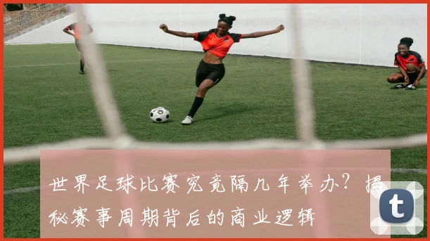 世界足球比赛究竟隔几年举办？揭秘赛事周期背后的商业逻辑